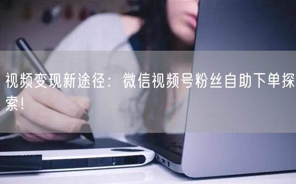 视频变现新途径：微信视频号粉丝自助下单探索！
