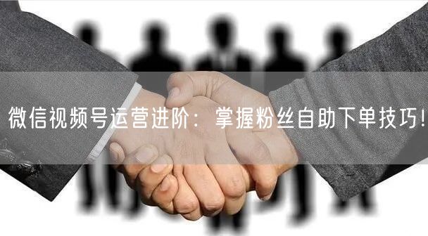 微信视频号运营进阶：掌握粉丝自助下单技巧！