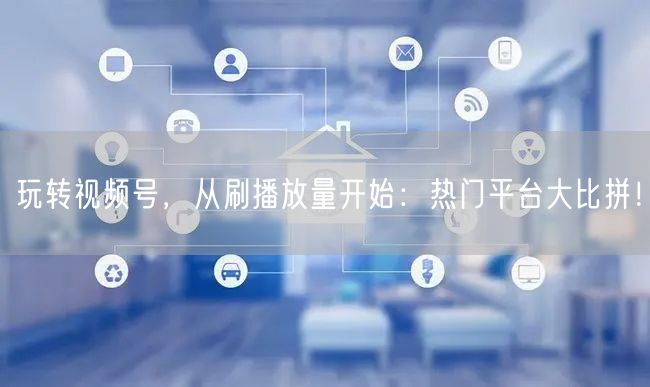 玩转视频号，从刷播放量开始：热门平台大比拼！